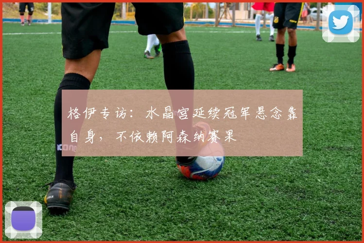 格伊专访：水晶宫延续冠军悬念靠自身，不依赖阿森纳赛果