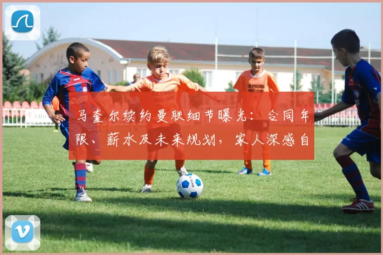 马奎尔续约曼联细节曝光：合同年限、薪水及未来规划，家人深感自豪