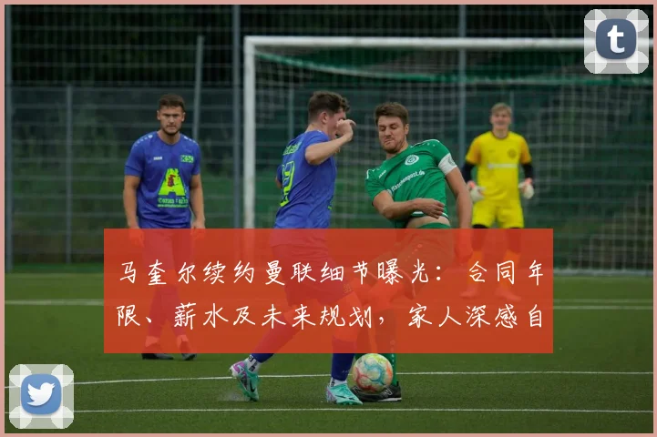 马奎尔续约曼联细节曝光：合同年限、薪水及未来规划，家人深感自豪