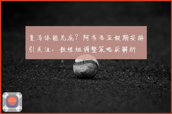 皇马体能见底?阿韦洛亚假期安排引关注,教练组调整策略获解析
