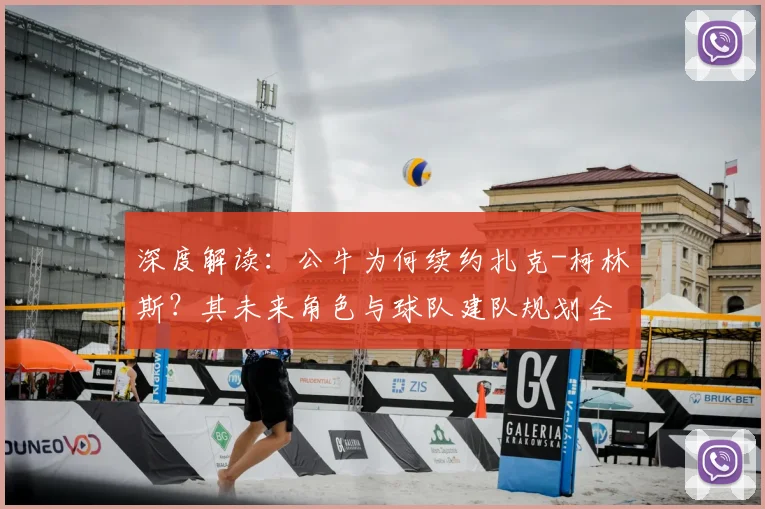 深度解读：公牛为何续约扎克-柯林斯？其未来角色与球队建队规划全解析