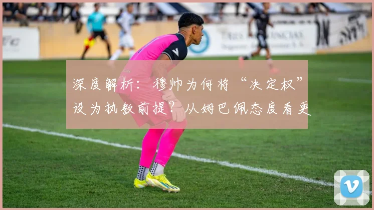 深度解析:穆帅为何将“决定权”设为执教前提?从姆巴佩态度看更衣室管理的核心挑战