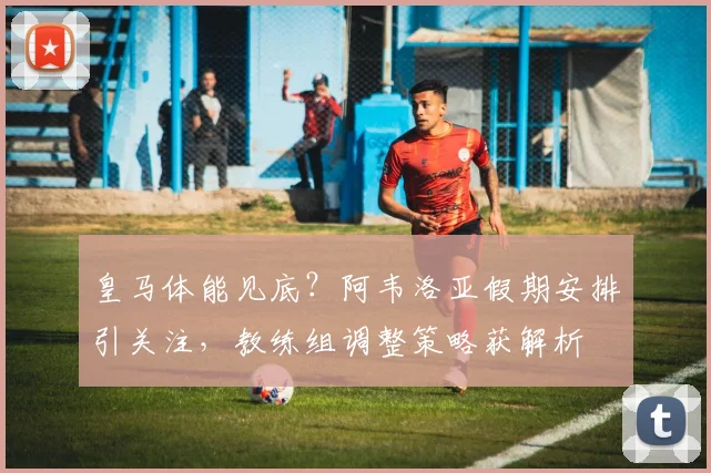 皇马体能见底？阿韦洛亚假期安排引关注，教练组调整策略获解析