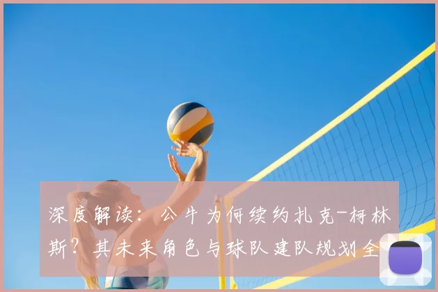 深度解读：公牛为何续约扎克-柯林斯？其未来角色与球队建队规划全解析