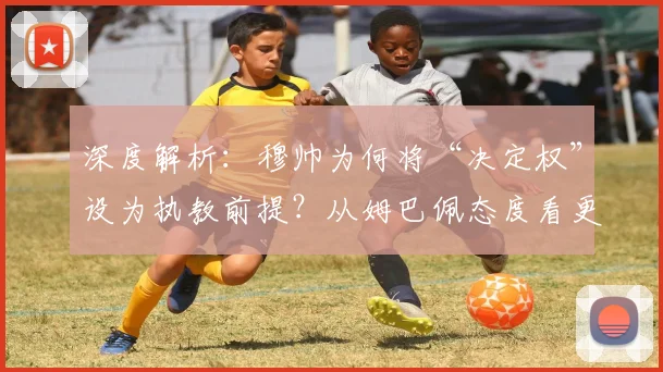 深度解析：穆帅为何将“决定权”设为执教前提？从姆巴佩态度看更衣室管理的核心挑战