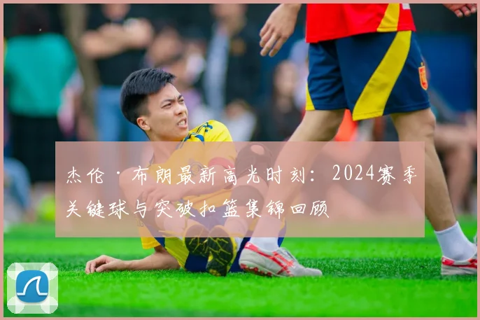 杰伦·布朗最新高光时刻：2024赛季关键球与突破扣篮集锦回顾