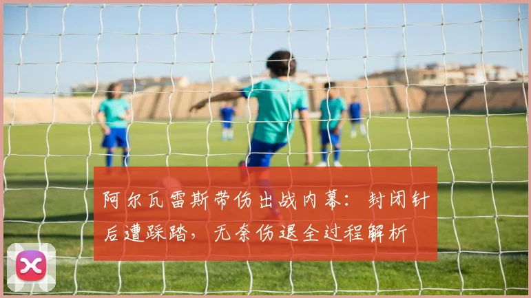 阿尔瓦雷斯带伤出战内幕：封闭针后遭踩踏，无奈伤退全过程解析